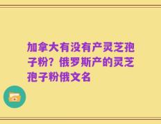 加拿大有没有产灵芝孢子粉？俄罗斯产的灵芝孢子粉俄文名