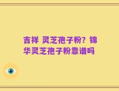 吉祥 灵芝孢子粉？锦华灵芝孢子粉靠谱吗