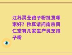 江苏灵芝孢子粉批发哪家好？秒真请问南京同仁堂有几家生产灵芝孢子粉