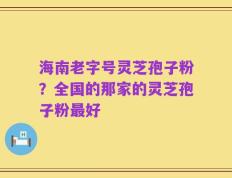 海南老字号灵芝孢子粉？全国的那家的灵芝孢子粉最好