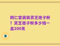 同仁堂袋装灵芝孢子粉？灵芝孢子粉多少钱一盒200克