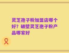 灵芝孢子粉加盟店哪个好？破壁灵芝孢子粉产品哪家好