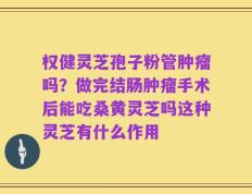 权健灵芝孢子粉管肿瘤吗？做完结肠肿瘤手术后能吃桑黄灵芝吗这种灵芝有什么作用