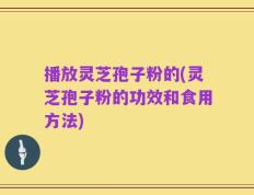 播放灵芝孢子粉的(灵芝孢子粉的功效和食用方法)