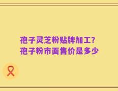 孢子灵芝粉贴牌加工？孢子粉市面售价是多少