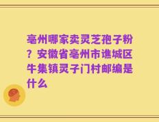 亳州哪家卖灵芝孢子粉？安徽省亳州市谯城区牛集镇灵子门村邮编是什么