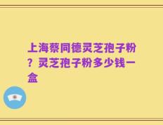 上海蔡同德灵芝孢子粉？灵芝孢子粉多少钱一盒