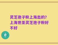 灵芝孢子粉上海出的？上海世圣灵芝孢子粉好不好