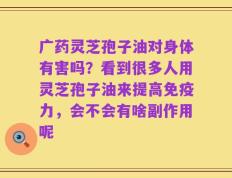 广药灵芝孢子油对身体有害吗？看到很多人用灵芝孢子油来提高免疫力，会不会有啥副作用呢