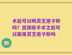 术后可以喝灵芝孢子粉吗？宫颈癌手术之后可以服用灵芝孢子粉吗