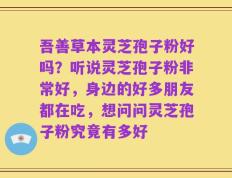 吾善草本灵芝孢子粉好吗？听说灵芝孢子粉非常好，身边的好多朋友都在吃，想问问灵芝孢子粉究竟有多好