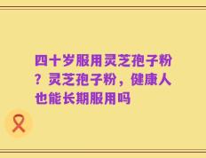 四十岁服用灵芝孢子粉？灵芝孢子粉，健康人也能长期服用吗