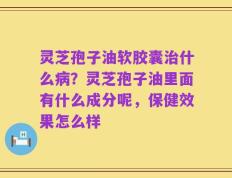 灵芝孢子油软胶囊治什么病？灵芝孢子油里面有什么成分呢，保健效果怎么样