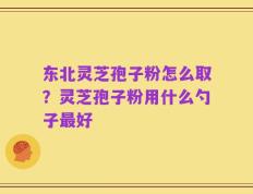 东北灵芝孢子粉怎么取？灵芝孢子粉用什么勺子最好