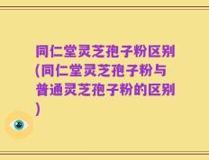 同仁堂灵芝孢子粉区别(同仁堂灵芝孢子粉与普通灵芝孢子粉的区别)
