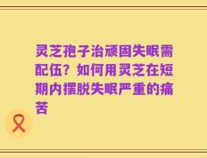 灵芝孢子治顽固失眠需配伍？如何用灵芝在短期内摆脱失眠严重的痛苦