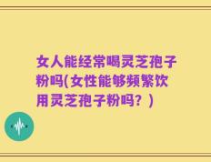 女人能经常喝灵芝孢子粉吗(女性能够频繁饮用灵芝孢子粉吗？)