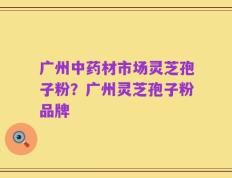 广州中药材市场灵芝孢子粉？广州灵芝孢子粉品牌