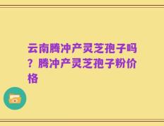 云南腾冲产灵芝孢子吗？腾冲产灵芝孢子粉价格