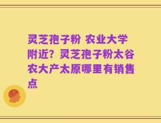 灵芝孢子粉 农业大学附近？灵芝孢子粉太谷农大产太原哪里有销售点