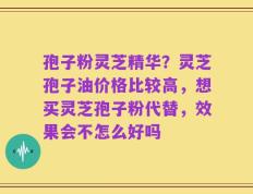 孢子粉灵芝精华？灵芝孢子油价格比较高，想买灵芝孢子粉代替，效果会不怎么好吗