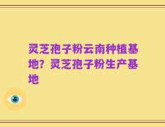 灵芝孢子粉云南种植基地？灵芝孢子粉生产基地