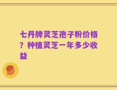 七丹牌灵芝孢子粉价格？种植灵芝一年多少收益