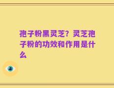 孢子粉黑灵芝？灵芝孢子粉的功效和作用是什么
