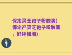 保定灵芝孢子粉胶囊(保定产灵芝孢子粉胶囊，好评如潮)