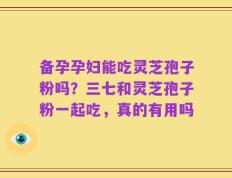 备孕孕妇能吃灵芝孢子粉吗？三七和灵芝孢子粉一起吃，真的有用吗