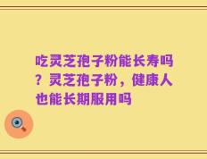 吃灵芝孢子粉能长寿吗？灵芝孢子粉，健康人也能长期服用吗