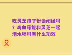 吃灵芝孢子粉会闭经吗？鸡血藤能和灵芝一起泡水喝吗有什么功效