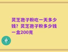 灵芝孢子粉吃一天多少钱？灵芝孢子粉多少钱一盒200克