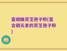 富硒糠灵芝孢子粉(富含硒元素的灵芝孢子粉)