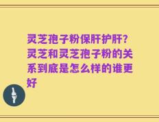 灵芝孢子粉保肝护肝？灵芝和灵芝孢子粉的关系到底是怎么样的谁更好