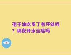 孢子油吃多了有坏处吗？隔夜开水治癌吗