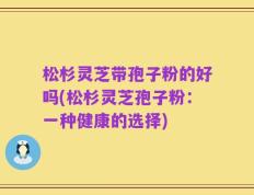 松杉灵芝带孢子粉的好吗(松杉灵芝孢子粉：一种健康的选择)