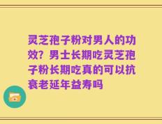 灵芝孢子粉对男人的功效？男士长期吃灵芝孢子粉长期吃真的可以抗衰老延年益寿吗