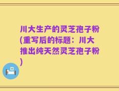 川大生产的灵芝孢子粉(重写后的标题：川大推出纯天然灵芝孢子粉)
