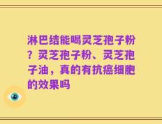 淋巴结能喝灵芝孢子粉？灵芝孢子粉、灵芝孢子油，真的有抗癌细胞的效果吗
