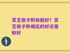 灵芝孢子粉和胶好？灵芝孢子粉碾压的好还是粉好
