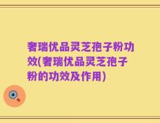 奢瑞优品灵芝孢子粉功效(奢瑞优品灵芝孢子粉的功效及作用)