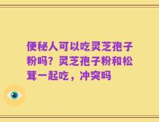 便秘人可以吃灵芝孢子粉吗？灵芝孢子粉和松茸一起吃，冲突吗