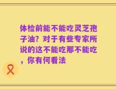 体检前能不能吃灵芝孢子油？对于有些专家所说的这不能吃那不能吃，你有何看法