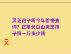 灵芝孢子粉今年价格查询？正宗长白山灵芝孢子粉一斤多少钱