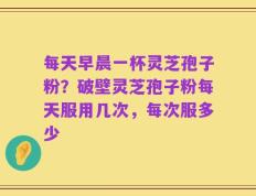 每天早晨一杯灵芝孢子粉？破壁灵芝孢子粉每天服用几次，每次服多少