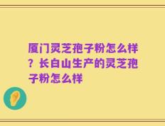 厦门灵芝孢子粉怎么样？长白山生产的灵芝孢子粉怎么样