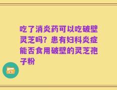 吃了消炎药可以吃破壁灵芝吗？患有妇科炎症能否食用破壁的灵芝孢子粉