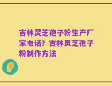 吉林灵芝孢子粉生产厂家电话？吉林灵芝孢子粉制作方法