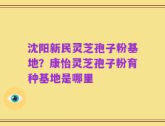 沈阳新民灵芝孢子粉基地？康怡灵芝孢子粉育种基地是哪里